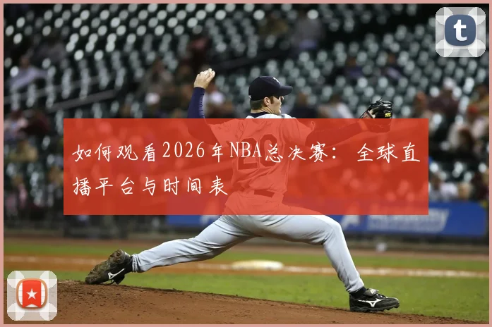 如何观看2026年NBA总决赛：全球直播平台与时间表