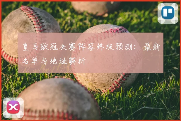 皇马欧冠决赛阵容终极预测:最新名单与地址解析