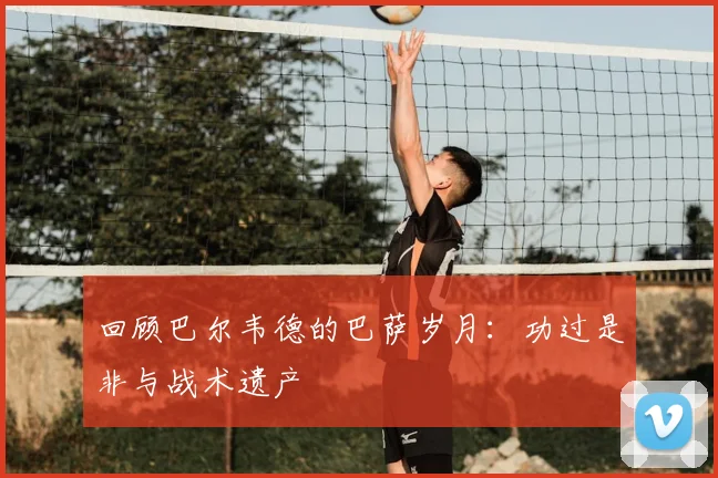 回顾巴尔韦德的巴萨岁月:功过是非与战术遗产