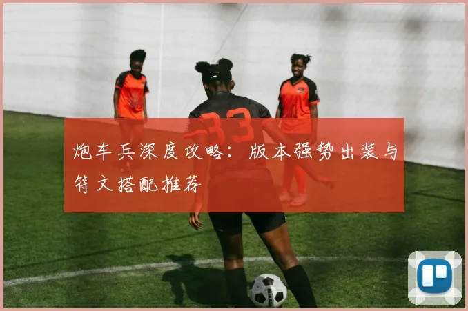 炮车兵深度攻略:版本强势出装与符文搭配推荐
