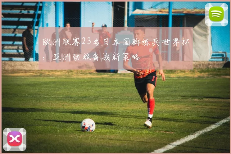 欧洲联赛23名日本国脚练兵世界杯,亚洲劲旅备战新策略
