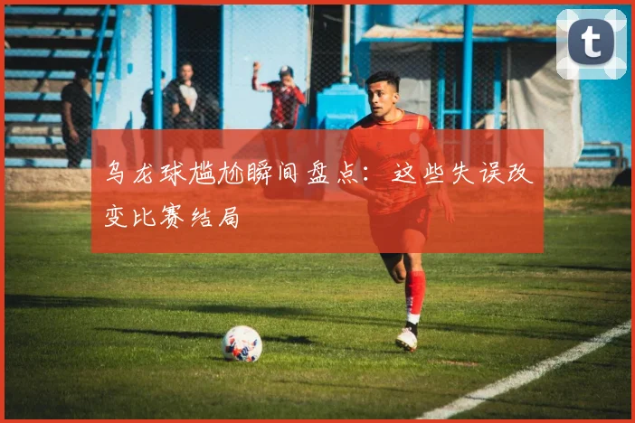 乌龙球尴尬瞬间盘点：这些失误改变比赛结局