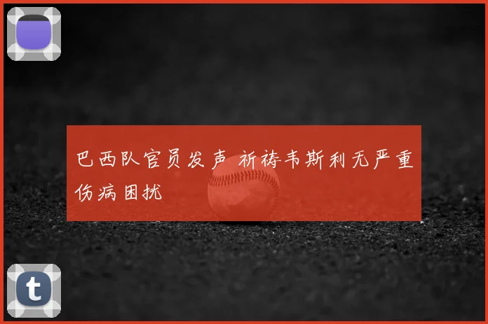 巴西队官员发声 祈祷韦斯利无严重伤病困扰