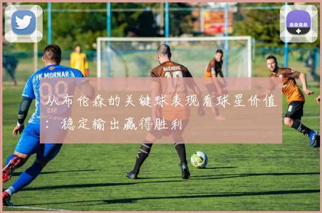 从布伦森的关键球表现看球星价值:稳定输出赢得胜利