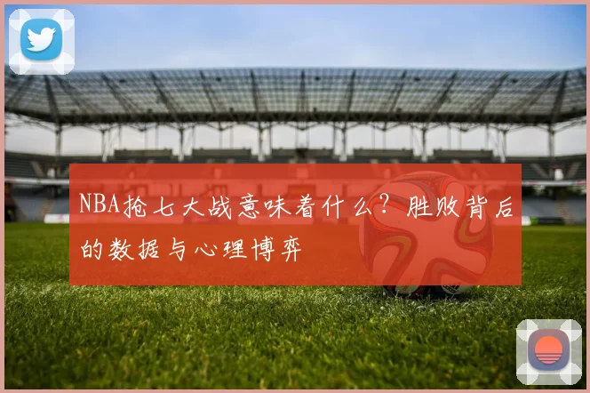 NBA抢七大战意味着什么?胜败背后的数据与心理博弈