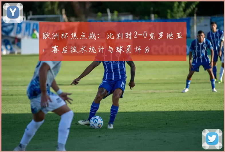 欧洲杯焦点战：比利时2-0克罗地亚，赛后技术统计与球员评分
