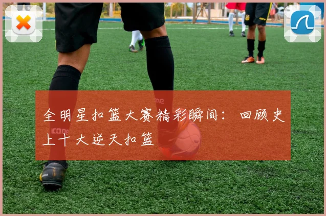 全明星扣篮大赛精彩瞬间:回顾史上十大逆天扣篮