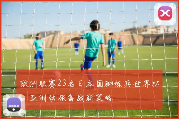 欧洲联赛23名日本国脚练兵世界杯,亚洲劲旅备战新策略