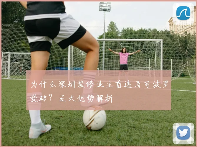 为什么深圳装修业主首选马可波罗瓷砖?五大优势解析